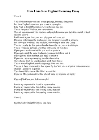 How I Am New England Economy Essay
Verse 1
You shouldn t mess with this lyrical prodigy, intellect, and genius
I m New England economy, you re not in my region
Like Nick in Final Destination 4, you shouldn t do this
You re Emperor Vitellius, not a movement
This art requires creativity, rhythm, and playfulness and you lack the crucial, critical
skills to tailor it
I will scratch you, drop you, wet play you, and erase you
Doing so only forces the mud deeper into the grooves, and I m abrasive
I m leave you wounded like a soldier, wallowing in pain, like Casey
You ain t ready for this, you re barely above the cut, you re a safety pin
You re lyrics are garbage, why they only come on two days
If you got expertise and skills, you need to prove it
If you got a card the same lead card, you need to follow suit it
If you got the point number, you need to shoot it
If you can t show up everyday, need to do movies
They should draft for talent and not need, Sam Bowie
You re a mockingbird, mimicking songs from real mcs
You got it from your mentor, that s your fig leaf and you re a lyrical embarrassment,
shouldn t come out in public
You should hide almost like Shia Labeouf did
Come on MC, just don t try this, when I write my rhymes, sit tightly
Chorus [No Came and Rakim sample]
I write my rhyme while I cool in my mansion
I write my rhyme while I m chilling in my mansion
I write my rhyme while I m cooling in my mansion
I write my rhyme while I m cooling in my mansion
Verse 2
I just lyrically slaughtered you, like steve
 