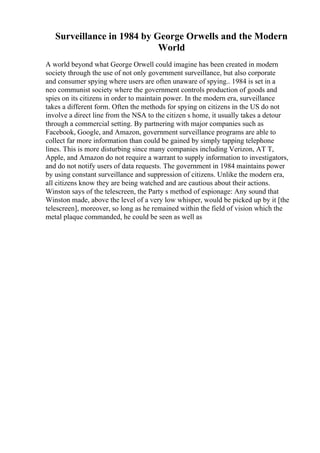 Surveillance in 1984 by George Orwells and the Modern
World
A world beyond what George Orwell could imagine has been created in modern
society through the use of not only government surveillance, but also corporate
and consumer spying where users are often unaware of spying.. 1984 is set in a
neo communist society where the government controls production of goods and
spies on its citizens in order to maintain power. In the modern era, surveillance
takes a different form. Often the methods for spying on citizens in the US do not
involve a direct line from the NSA to the citizen s home, it usually takes a detour
through a commercial setting. By partnering with major companies such as
Facebook, Google, and Amazon, government surveillance programs are able to
collect far more information than could be gained by simply tapping telephone
lines. This is more disturbing since many companies including Verizon, AT T,
Apple, and Amazon do not require a warrant to supply information to investigators,
and do not notify users of data requests. The government in 1984 maintains power
by using constant surveillance and suppression of citizens. Unlike the modern era,
all citizens know they are being watched and are cautious about their actions.
Winston says of the telescreen, the Party s method of espionage: Any sound that
Winston made, above the level of a very low whisper, would be picked up by it [the
telescreen], moreover, so long as he remained within the field of vision which the
metal plaque commanded, he could be seen as well as
 