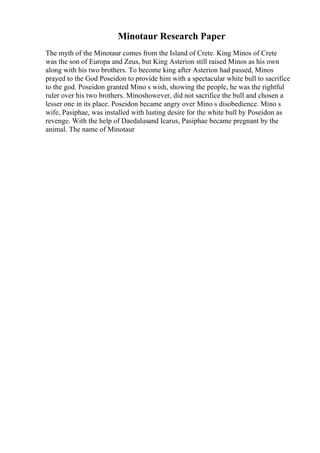 Minotaur Research Paper
The myth of the Minotaur comes from the Island of Crete. King Minos of Crete
was the son of Europa and Zeus, but King Asterion still raised Minos as his own
along with his two brothers. To become king after Asterion had passed, Minos
prayed to the God Poseidon to provide him with a spectacular white bull to sacrifice
to the god. Poseidon granted Mino s wish, showing the people, he was the rightful
ruler over his two brothers. Minoshowever, did not sacrifice the bull and chosen a
lesser one in its place. Poseidon became angry over Mino s disobedience. Mino s
wife, Pasiphae, was installed with lusting desire for the white bull by Poseidon as
revenge. With the help of Daedalusand Icarus, Pasiphae became pregnant by the
animal. The name of Minotaur
 