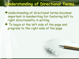 Understanding of Directional Terms
Understanding of directional terms becomes
important in handwriting for fostering left to
right directionality in writing
 To begin at the left side of the page and
progress to the right side of the page
 