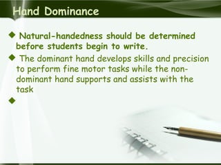 Hand Dominance
 Natural-handedness should be determined
before students begin to write.
 The dominant hand develops skills and precision
to perform fine motor tasks while the non-
dominant hand supports and assists with the
task

 