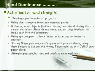 Hand Dominance…………
Activities for hand strength:
 Tearing paper to make art projects;
 Using plant sprayers to water classroom plants;
 Gathering small objects (buttons, beans, beads) and placing them in
a small container. Students use tweezers; or tongs to place the
items back into the container;
 Using eye droppers to transfer water from one container to
another;
 Singing finger play songs and rhymes with your students, using
their fingers to act out the rhyme; Finger painting with Jell-O on a
paper plate;
 Stringing popcorn, buttons and beads to make necklaces.
 