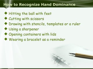 How to Recognize Hand Dominance
 Hitting the ball with feet
 Cutting with scissors
 Drawing with stencils, templates or a ruler
 Using a sharpener
 Opening containers with lids
 Wearing a bracelet as a reminder
 