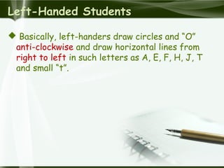 Left-Handed Students
 Basically, left-handers draw circles and “O”
anti-clockwise and draw horizontal lines from
right to left in such letters as A, E, F, H, J, T
and small “t”.
 