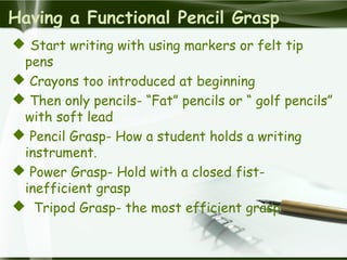 Having a Functional Pencil Grasp
 Start writing with using markers or felt tip
pens
 Crayons too introduced at beginning
 Then only pencils- “Fat” pencils or “ golf pencils”
with soft lead
 Pencil Grasp- How a student holds a writing
instrument.
 Power Grasp- Hold with a closed fist-
inefficient grasp
 Tripod Grasp- the most efficient grasp
 