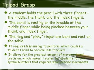 Tripod Grasp
 A student holds the pencil with three fingers –
the middle, the thumb and the index fingers.
 The pencil is resting on the knuckle of the
middle finger while being pinched between your
thumb and index finger.
 The ring and “pinky” finger are bent and rest on
the table.
 It requires less energy to perform, which causes a
student’s hand to become less fatigued.
 It allows for the greatest amount of movement and
precision, which makes it easier for students to form
symbols/letters that requires small precise movements.
 