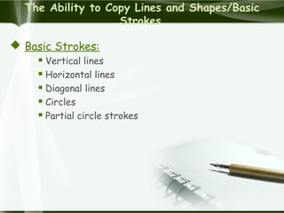 The Ability to Copy Lines and Shapes/Basic
Strokes
 Basic Strokes:
 Vertical lines
 Horizontal lines
 Diagonal lines
 Circles
 Partial circle strokes
 