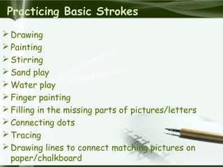 Practicing Basic Strokes
 Drawing
 Painting
 Stirring
 Sand play
 Water play
 Finger painting
 Filling in the missing parts of pictures/letters
 Connecting dots
 Tracing
 Drawing lines to connect matching pictures on
paper/chalkboard
 