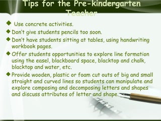 Tips for the Pre-kindergarten
Teacher
 Use concrete activities.
Don’t give students pencils too soon.
Don’t have students sitting at tables, using handwriting
workbook pages.
Offer students opportunities to explore line formation
using the easel, blackboard space, blacktop and chalk,
blacktop and water, etc.
Provide wooden, plastic or foam cut outs of big and small
straight and curved lines so students can manipulate and
explore composing and decomposing letters and shapes
and discuss attributes of letter and shape.
 