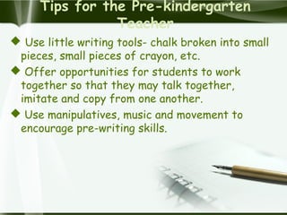 Tips for the Pre-kindergarten
Teacher
 Use little writing tools- chalk broken into small
pieces, small pieces of crayon, etc.
 Offer opportunities for students to work
together so that they may talk together,
imitate and copy from one another.
 Use manipulatives, music and movement to
encourage pre-writing skills.
 