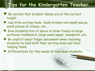 Tips for the Kindergarten Teacher
 Be certain that student tables are at the correct
height.
 Use little writing tools- chalk broken into small pieces,
small pieces of crayon, etc.
 Give students lots of space to draw freely on large
surfaces chalkboard, large easel paper, newsprint, etc.
 Be explicit about finger placement when teaching
students to hold both their writing hand and their
‘helping’ hand.
 Differentiate for the needs of individual students.
 