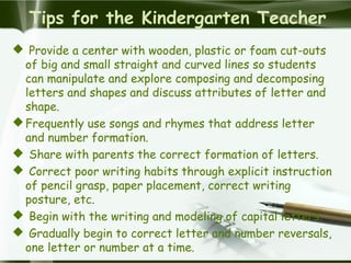 Tips for the Kindergarten Teacher
 Provide a center with wooden, plastic or foam cut-outs
of big and small straight and curved lines so students
can manipulate and explore composing and decomposing
letters and shapes and discuss attributes of letter and
shape.
Frequently use songs and rhymes that address letter
and number formation.
 Share with parents the correct formation of letters.
 Correct poor writing habits through explicit instruction
of pencil grasp, paper placement, correct writing
posture, etc.
 Begin with the writing and modeling of capital letters.
 Gradually begin to correct letter and number reversals,
one letter or number at a time.
 