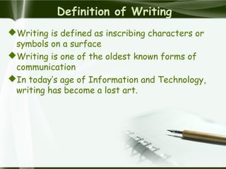 Definition of Writing
Writing is defined as inscribing characters or
symbols on a surface
Writing is one of the oldest known forms of
communication
In today’s age of Information and Technology,
writing has become a lost art.
 
