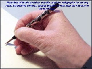 Note that with this position, usually used for calligraphy (or among
really disciplined writers), causes the pen to rest atop the knuckle of
the forefinger.
 