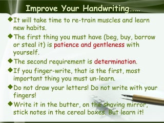 Improve Your Handwriting……
It will take time to re-train muscles and learn
new habits.
The first thing you must have (beg, buy, borrow
or steal it) is patience and gentleness with
yourself.
The second requirement is determination.
If you finger-write, that is the first, most
important thing you must un-learn.
Do not draw your letters! Do not write with your
fingers!
Write it in the butter, on the shaving mirror,
stick notes in the cereal boxes. But learn it!
 