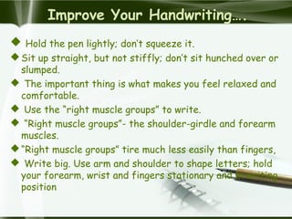 Improve Your Handwriting….
 Hold the pen lightly; don’t squeeze it.
Sit up straight, but not stiffly; don’t sit hunched over or
slumped.
 The important thing is what makes you feel relaxed and
comfortable.
 Use the “right muscle groups” to write.
 “Right muscle groups”- the shoulder-girdle and forearm
muscles.
“Right muscle groups” tire much less easily than fingers,
 Write big. Use arm and shoulder to shape letters; hold
your forearm, wrist and fingers stationary and in writing
position
 