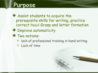 Purpose
 Assist students to acquire the
prerequisite skills for writing, practice
correct Pencil Grasp and letter formation
 Improve automaticity
 Two notions:
 lack of professional training in hand writing
 Lack of time
 