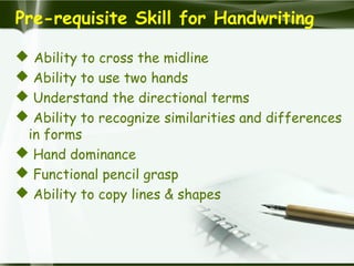 Pre-requisite Skill for Handwriting
 Ability to cross the midline
 Ability to use two hands
 Understand the directional terms
 Ability to recognize similarities and differences
in forms
 Hand dominance
 Functional pencil grasp
 Ability to copy lines & shapes
 