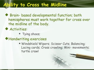 Ability to Cross the Midline
 Brain- based developmental function; both
hemispheres must work together for cross over
the midline of the body.
 Activities:
 Tying shoes;
Handwriting exercises
 Windshield Wipers; Scissor Cuts; Balancing;
Lacing cards; Cross crawling; Mini- movements;
turtle crawl
 