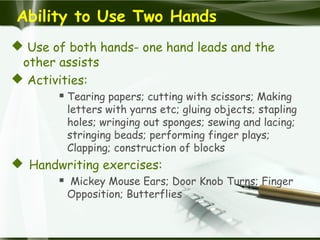 Ability to Use Two Hands
 Use of both hands- one hand leads and the
other assists
 Activities:
 Tearing papers; cutting with scissors; Making
letters with yarns etc; gluing objects; stapling
holes; wringing out sponges; sewing and lacing;
stringing beads; performing finger plays;
Clapping; construction of blocks
 Handwriting exercises:
 Mickey Mouse Ears; Door Knob Turns; Finger
Opposition; Butterflies
 
