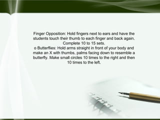 Finger Opposition: Hold fingers next to ears and have the
students touch their thumb to each finger and back again.
Complete 10 to 15 sets.
o Butterflies: Hold arms straight in front of your body and
make an X with thumbs, palms facing down to resemble a
butterfly. Make small circles 10 times to the right and then
10 times to the left.
 