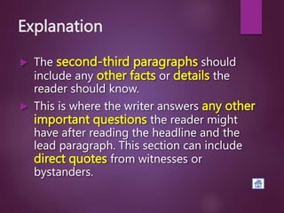 Explanation
 The second-third paragraphs should
include any other facts or details the
reader should know.
 This is where the writer answers any other
important questions the reader might
have after reading the headline and the
lead paragraph. This section can include
direct quotes from witnesses or
bystanders.
 