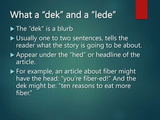 What a “dek” and a “lede”
 The “dek” is a blurb
 Usually one to two sentences, tells the
reader what the story is going to be about.
 Appear under the “hed” or headline of the
article.
 For example, an article about fiber might
have the head: “you’re fiber-ed!” And the
dek might be: “ten reasons to eat more
fiber.”
 