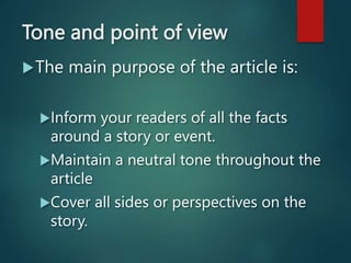 Tone and point of view
The main purpose of the article is:
Inform your readers of all the facts
around a story or event.
Maintain a neutral tone throughout the
article
Cover all sides or perspectives on the
story.
 