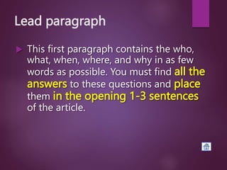 Lead paragraph
 This first paragraph contains the who,
what, when, where, and why in as few
words as possible. You must find all the
answers to these questions and place
them in the opening 1-3 sentences
of the article.
 