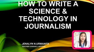 HOW TO WRITE A
SCIENCE &
TECHNOLOGY IN
JOURNALISM
JENALYN N.URMANITA
TEACHER 2/GRADE 3 ADVISER
 