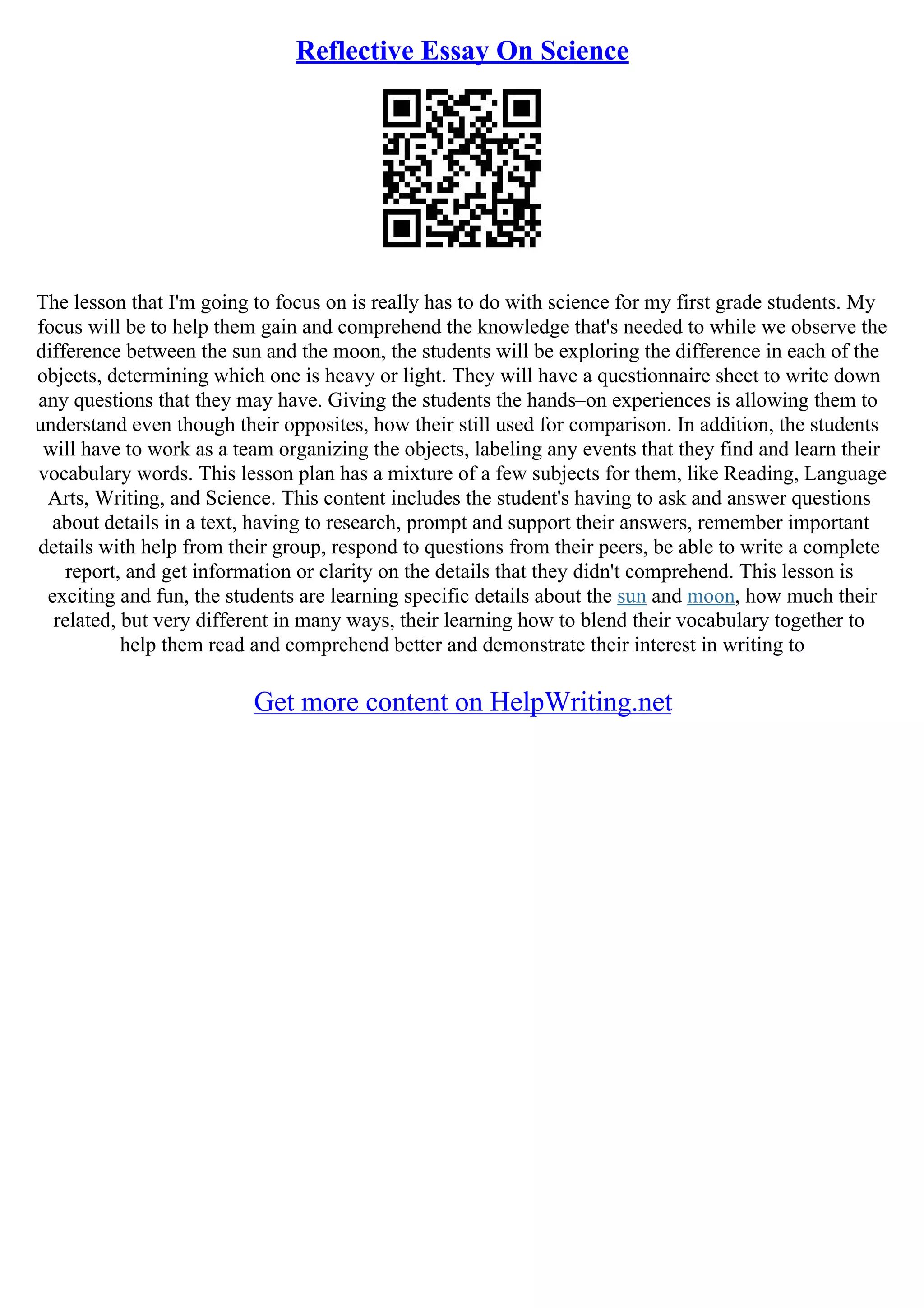 Reflective Essay On Science
The lesson that I'm going to focus on is really has to do with science for my first grade students. My
focus will be to help them gain and comprehend the knowledge that's needed to while we observe the
difference between the sun and the moon, the students will be exploring the difference in each of the
objects, determining which one is heavy or light. They will have a questionnaire sheet to write down
any questions that they may have. Giving the students the hands–on experiences is allowing them to
understand even though their opposites, how their still used for comparison. In addition, the students
will have to work as a team organizing the objects, labeling any events that they find and learn their
vocabulary words. This lesson plan has a mixture of a few subjects for them, like Reading, Language
Arts, Writing, and Science. This content includes the student's having to ask and answer questions
about details in a text, having to research, prompt and support their answers, remember important
details with help from their group, respond to questions from their peers, be able to write a complete
report, and get information or clarity on the details that they didn't comprehend. This lesson is
exciting and fun, the students are learning specific details about the sun and moon, how much their
related, but very different in many ways, their learning how to blend their vocabulary together to
help them read and comprehend better and demonstrate their interest in writing to
Get more content on HelpWriting.net
 