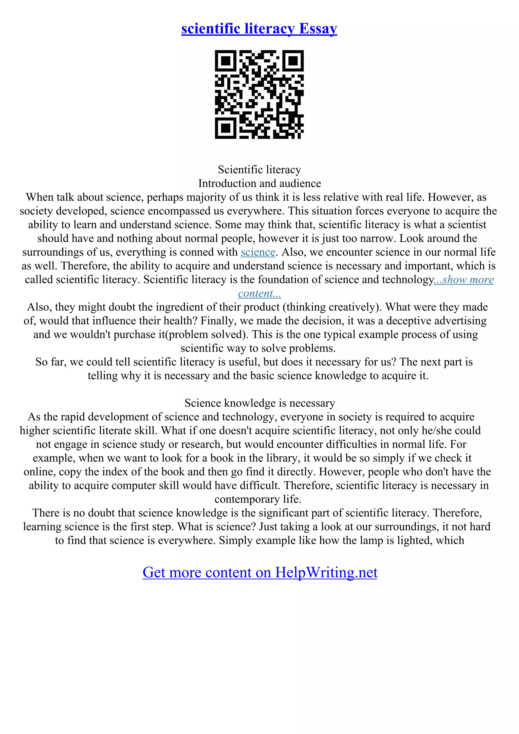 scientific literacy Essay
Scientific literacy
Introduction and audience
When talk about science, perhaps majority of us think it is less relative with real life. However, as
society developed, science encompassed us everywhere. This situation forces everyone to acquire the
ability to learn and understand science. Some may think that, scientific literacy is what a scientist
should have and nothing about normal people, however it is just too narrow. Look around the
surroundings of us, everything is conned with science. Also, we encounter science in our normal life
as well. Therefore, the ability to acquire and understand science is necessary and important, which is
called scientific literacy. Scientific literacy is the foundation of science and technology...show more
content...
Also, they might doubt the ingredient of their product (thinking creatively). What were they made
of, would that influence their health? Finally, we made the decision, it was a deceptive advertising
and we wouldn't purchase it(problem solved). This is the one typical example process of using
scientific way to solve problems.
So far, we could tell scientific literacy is useful, but does it necessary for us? The next part is
telling why it is necessary and the basic science knowledge to acquire it.
Science knowledge is necessary
As the rapid development of science and technology, everyone in society is required to acquire
higher scientific literate skill. What if one doesn't acquire scientific literacy, not only he/she could
not engage in science study or research, but would encounter difficulties in normal life. For
example, when we want to look for a book in the library, it would be so simply if we check it
online, copy the index of the book and then go find it directly. However, people who don't have the
ability to acquire computer skill would have difficult. Therefore, scientific literacy is necessary in
contemporary life.
There is no doubt that science knowledge is the significant part of scientific literacy. Therefore,
learning science is the first step. What is science? Just taking a look at our surroundings, it not hard
to find that science is everywhere. Simply example like how the lamp is lighted, which
Get more content on HelpWriting.net
 