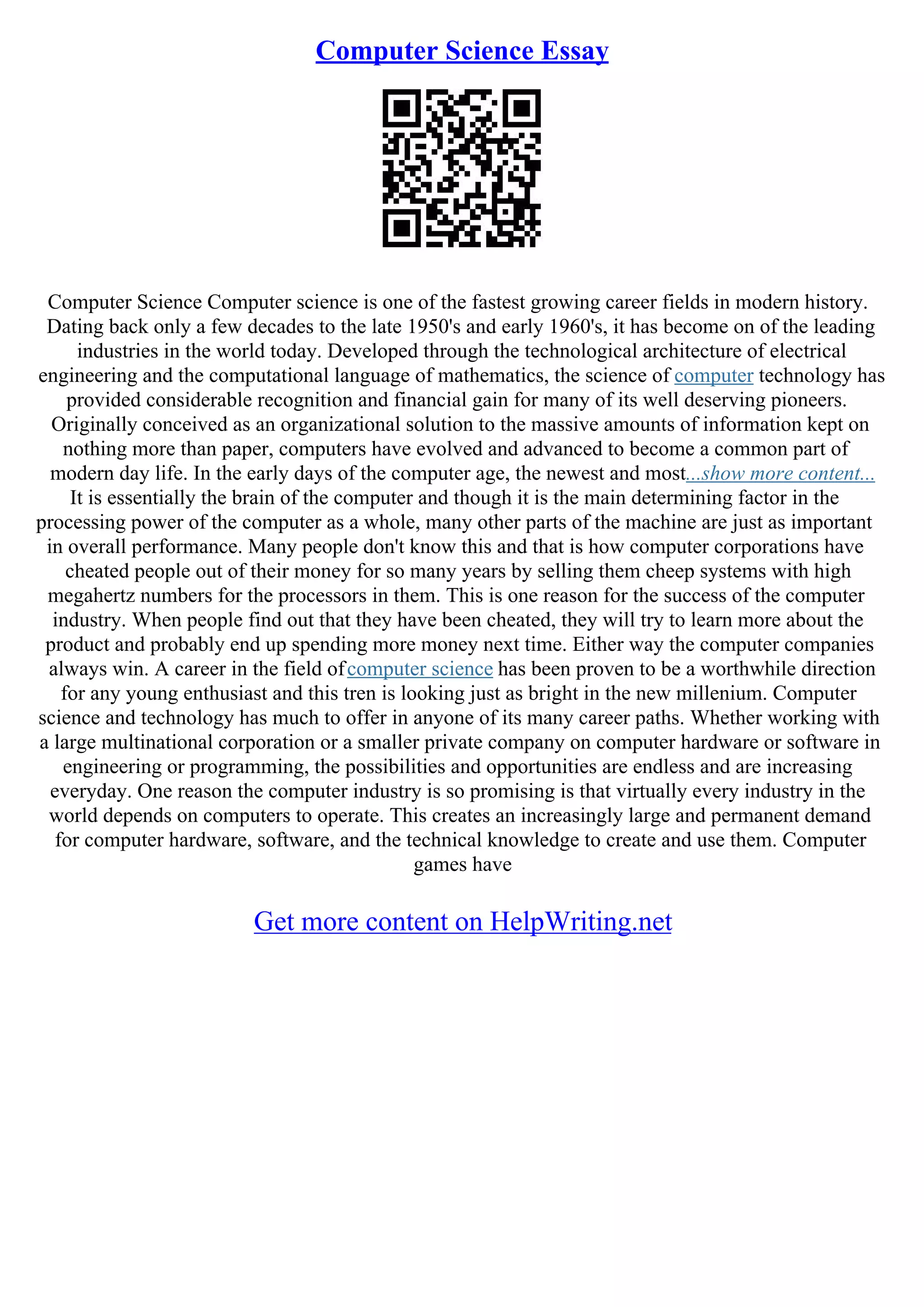 Computer Science Essay
Computer Science Computer science is one of the fastest growing career fields in modern history.
Dating back only a few decades to the late 1950's and early 1960's, it has become on of the leading
industries in the world today. Developed through the technological architecture of electrical
engineering and the computational language of mathematics, the science of computer technology has
provided considerable recognition and financial gain for many of its well deserving pioneers.
Originally conceived as an organizational solution to the massive amounts of information kept on
nothing more than paper, computers have evolved and advanced to become a common part of
modern day life. In the early days of the computer age, the newest and most...show more content...
It is essentially the brain of the computer and though it is the main determining factor in the
processing power of the computer as a whole, many other parts of the machine are just as important
in overall performance. Many people don't know this and that is how computer corporations have
cheated people out of their money for so many years by selling them cheep systems with high
megahertz numbers for the processors in them. This is one reason for the success of the computer
industry. When people find out that they have been cheated, they will try to learn more about the
product and probably end up spending more money next time. Either way the computer companies
always win. A career in the field ofcomputer science has been proven to be a worthwhile direction
for any young enthusiast and this tren is looking just as bright in the new millenium. Computer
science and technology has much to offer in anyone of its many career paths. Whether working with
a large multinational corporation or a smaller private company on computer hardware or software in
engineering or programming, the possibilities and opportunities are endless and are increasing
everyday. One reason the computer industry is so promising is that virtually every industry in the
world depends on computers to operate. This creates an increasingly large and permanent demand
for computer hardware, software, and the technical knowledge to create and use them. Computer
games have
Get more content on HelpWriting.net
 