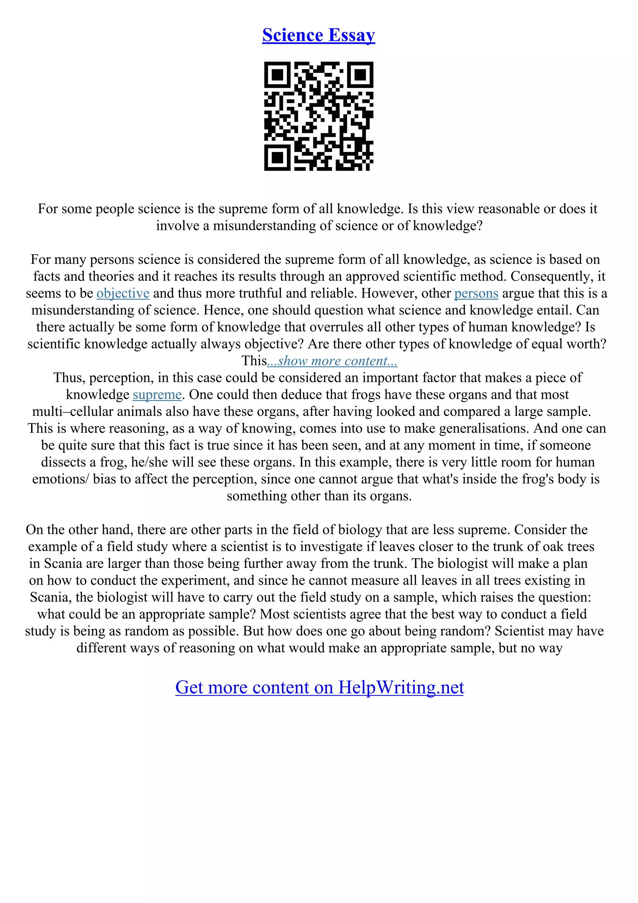 Science Essay
For some people science is the supreme form of all knowledge. Is this view reasonable or does it
involve a misunderstanding of science or of knowledge?
For many persons science is considered the supreme form of all knowledge, as science is based on
facts and theories and it reaches its results through an approved scientific method. Consequently, it
seems to be objective and thus more truthful and reliable. However, other persons argue that this is a
misunderstanding of science. Hence, one should question what science and knowledge entail. Can
there actually be some form of knowledge that overrules all other types of human knowledge? Is
scientific knowledge actually always objective? Are there other types of knowledge of equal worth?
This...show more content...
Thus, perception, in this case could be considered an important factor that makes a piece of
knowledge supreme. One could then deduce that frogs have these organs and that most
multi–cellular animals also have these organs, after having looked and compared a large sample.
This is where reasoning, as a way of knowing, comes into use to make generalisations. And one can
be quite sure that this fact is true since it has been seen, and at any moment in time, if someone
dissects a frog, he/she will see these organs. In this example, there is very little room for human
emotions/ bias to affect the perception, since one cannot argue that what's inside the frog's body is
something other than its organs.
On the other hand, there are other parts in the field of biology that are less supreme. Consider the
example of a field study where a scientist is to investigate if leaves closer to the trunk of oak trees
in Scania are larger than those being further away from the trunk. The biologist will make a plan
on how to conduct the experiment, and since he cannot measure all leaves in all trees existing in
Scania, the biologist will have to carry out the field study on a sample, which raises the question:
what could be an appropriate sample? Most scientists agree that the best way to conduct a field
study is being as random as possible. But how does one go about being random? Scientist may have
different ways of reasoning on what would make an appropriate sample, but no way
Get more content on HelpWriting.net
 