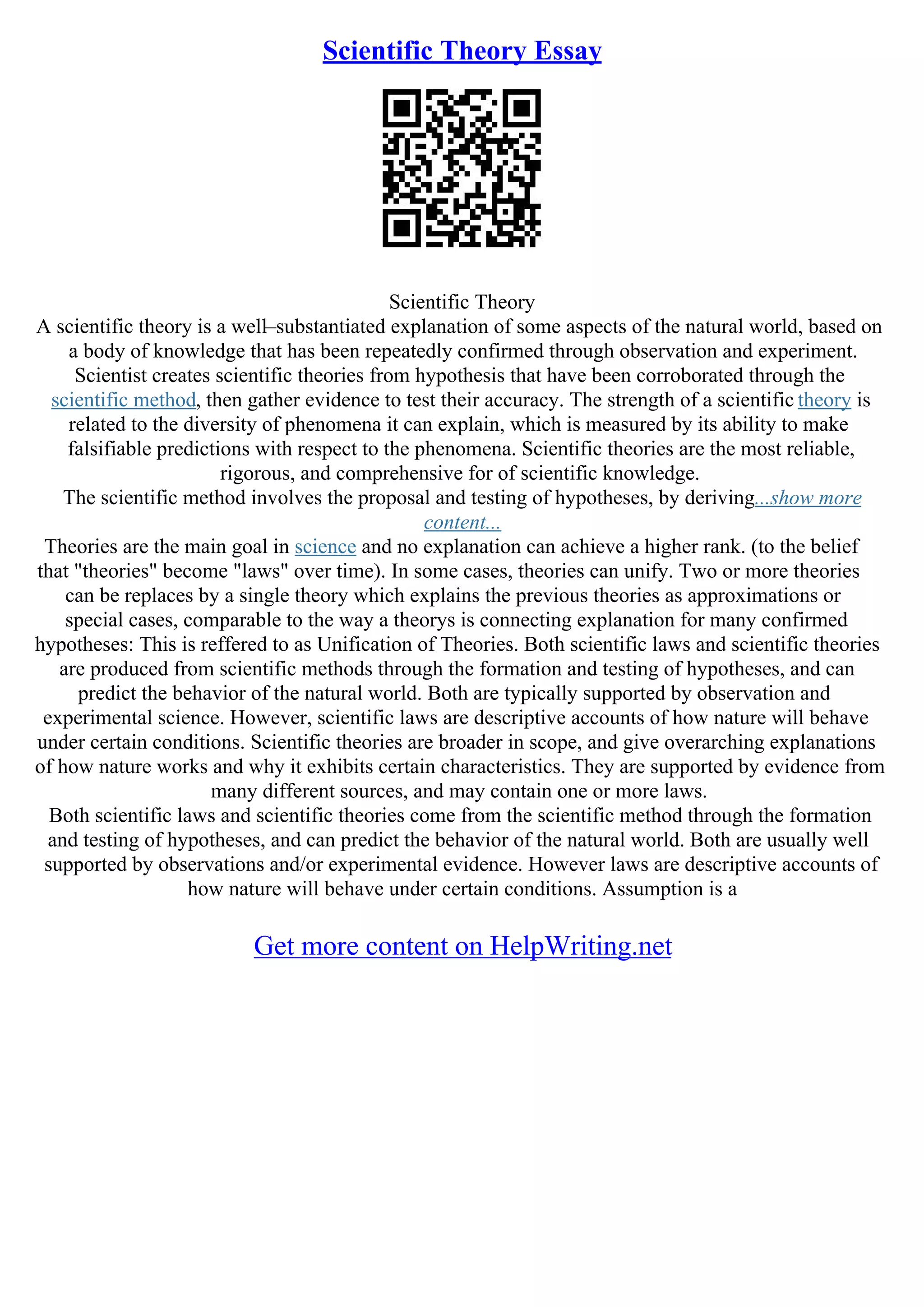 Scientific Theory Essay
Scientific Theory
A scientific theory is a well–substantiated explanation of some aspects of the natural world, based on
a body of knowledge that has been repeatedly confirmed through observation and experiment.
Scientist creates scientific theories from hypothesis that have been corroborated through the
scientific method, then gather evidence to test their accuracy. The strength of a scientific theory is
related to the diversity of phenomena it can explain, which is measured by its ability to make
falsifiable predictions with respect to the phenomena. Scientific theories are the most reliable,
rigorous, and comprehensive for of scientific knowledge.
The scientific method involves the proposal and testing of hypotheses, by deriving...show more
content...
Theories are the main goal in science and no explanation can achieve a higher rank. (to the belief
that "theories" become "laws" over time). In some cases, theories can unify. Two or more theories
can be replaces by a single theory which explains the previous theories as approximations or
special cases, comparable to the way a theorys is connecting explanation for many confirmed
hypotheses: This is reffered to as Unification of Theories. Both scientific laws and scientific theories
are produced from scientific methods through the formation and testing of hypotheses, and can
predict the behavior of the natural world. Both are typically supported by observation and
experimental science. However, scientific laws are descriptive accounts of how nature will behave
under certain conditions. Scientific theories are broader in scope, and give overarching explanations
of how nature works and why it exhibits certain characteristics. They are supported by evidence from
many different sources, and may contain one or more laws.
Both scientific laws and scientific theories come from the scientific method through the formation
and testing of hypotheses, and can predict the behavior of the natural world. Both are usually well
supported by observations and/or experimental evidence. However laws are descriptive accounts of
how nature will behave under certain conditions. Assumption is a
Get more content on HelpWriting.net
 