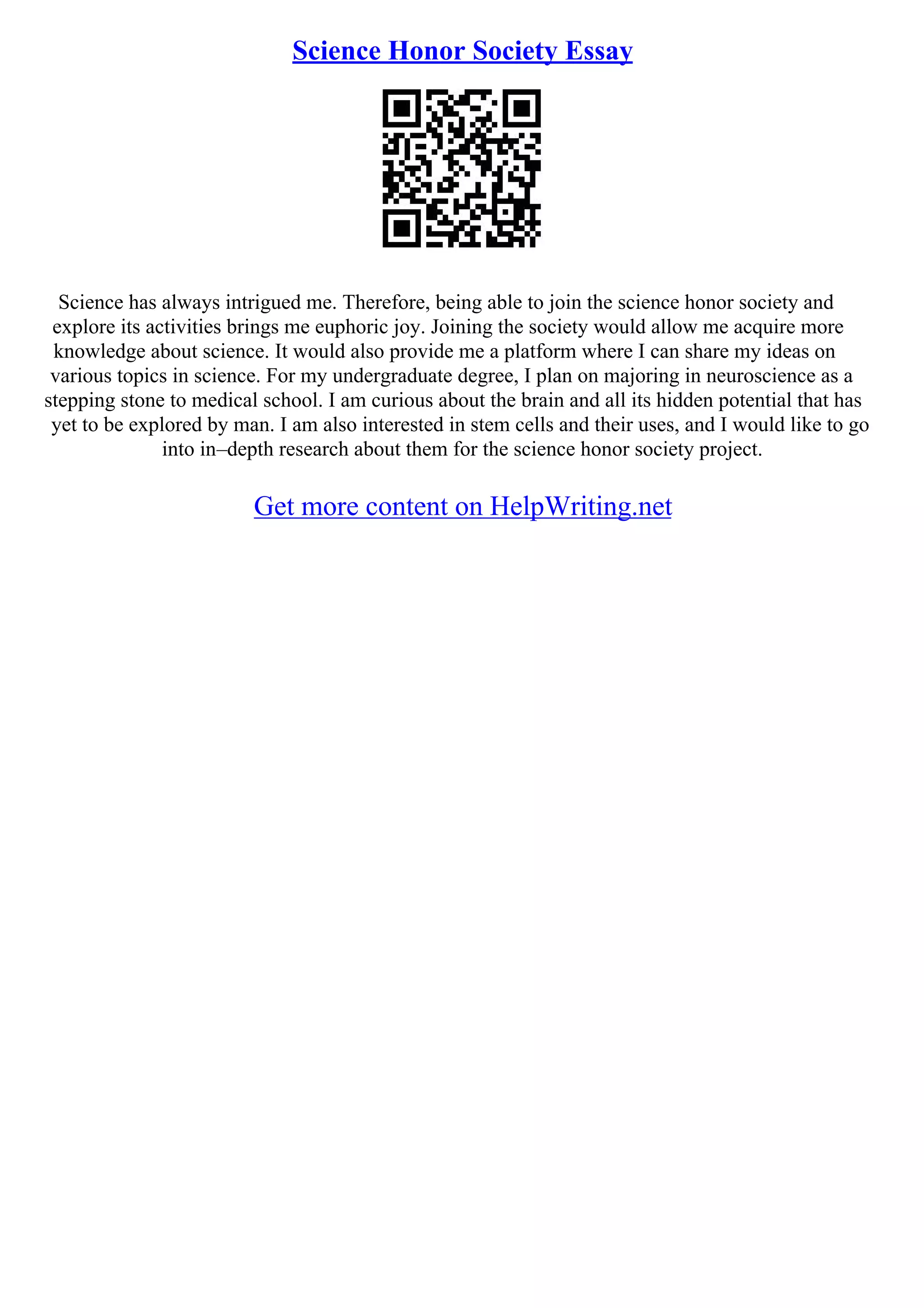 Science Honor Society Essay
Science has always intrigued me. Therefore, being able to join the science honor society and
explore its activities brings me euphoric joy. Joining the society would allow me acquire more
knowledge about science. It would also provide me a platform where I can share my ideas on
various topics in science. For my undergraduate degree, I plan on majoring in neuroscience as a
stepping stone to medical school. I am curious about the brain and all its hidden potential that has
yet to be explored by man. I am also interested in stem cells and their uses, and I would like to go
into in–depth research about them for the science honor society project.
Get more content on HelpWriting.net
 