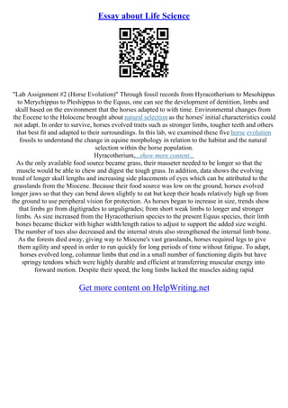 Essay about Life Science
"Lab Assignment #2 (Horse Evolution)" Through fossil records from Hyracotherium to Mesohippus
to Merychippus to Pleshippus to the Equus, one can see the development of dentition, limbs and
skull based on the environment that the horses adapted to with time. Environmental changes from
the Eocene to the Holocene brought about natural selection as the horses' initial characteristics could
not adapt. In order to survive, horses evolved traits such as stronger limbs, tougher teeth and others
that best fit and adapted to their surroundings. In this lab, we examined these five horse evolution
fossils to understand the change in equine morphology in relation to the habitat and the natural
selection within the horse population.
Hyracotherium,...show more content...
As the only available food source became grass, their masseter needed to be longer so that the
muscle would be able to chew and digest the tough grass. In addition, data shows the evolving
trend of longer skull lengths and increasing side placements of eyes which can be attributed to the
grasslands from the Miocene. Because their food source was low on the ground, horses evolved
longer jaws so that they can bend down slightly to eat but keep their heads relatively high up from
the ground to use peripheral vision for protection. As horses began to increase in size, trends show
that limbs go from digitigrades to unguligrades; from short weak limbs to longer and stronger
limbs. As size increased from the Hyracotherium species to the present Equus species, their limb
bones became thicker with higher width/length ratios to adjust to support the added size weight.
The number of toes also decreased and the internal struts also strengthened the internal limb bone.
As the forests died away, giving way to Miocene's vast grasslands, horses required legs to give
them agility and speed in order to run quickly for long periods of time without fatigue. To adapt,
horses evolved long, columnar limbs that end in a small number of functioning digits but have
springy tendons which were highly durable and efficient at transferring muscular energy into
forward motion. Despite their speed, the long limbs lacked the muscles aiding rapid
Get more content on HelpWriting.net
 