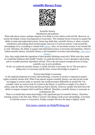 scientific literacy Essay
Scientific literacy
Introduction and audience
When talk about science, perhaps majority of us think it is less relative with real life. However, as
society developed, science encompassed us everywhere. This situation forces everyone to acquire the
ability to learn and understand science. Some may think that, scientific literacy is what a scientist
should have and nothing about normal people, however it is just too narrow. Look around the
surroundings of us, everything is conned with science. Also, we encounter science in our normal life
as well. Therefore, the ability to acquire and understand science is necessary and important, which is
called scientific literacy. Scientific literacy is the foundation of science and technology...show more
content...
Also, they might doubt the ingredient of their product (thinking creatively). What were they made
of, would that influence their health? Finally, we made the decision, it was a deceptive advertising
and we wouldn't purchase it(problem solved). This is the one typical example process of using
scientific way to solve problems.
So far, we could tell scientific literacy is useful, but does it necessary for us? The next part is
telling why it is necessary and the basic science knowledge to acquire it.
Science knowledge is necessary
As the rapid development of science and technology, everyone in society is required to acquire
higher scientific literate skill. What if one doesn't acquire scientific literacy, not only he/she could
not engage in science study or research, but would encounter difficulties in normal life. For
example, when we want to look for a book in the library, it would be so simply if we check it
online, copy the index of the book and then go find it directly. However, people who don't have the
ability to acquire computer skill would have difficult. Therefore, scientific literacy is necessary in
contemporary life.
There is no doubt that science knowledge is the significant part of scientific literacy. Therefore,
learning science is the first step. What is science? Just taking a look at our surroundings, it not hard
to find that science is everywhere. Simply example like how the lamp is lighted, which
Get more content on HelpWriting.net
 