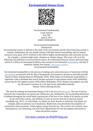 Environmental Science Essay
Environmental Fundamentals
Laura Jackson
Env/100
April 8, 2013
JOHN ENSWORTH
Environmental Fundamentals
Introduction
Environmental science is defined as the study of the environment and the interconnecting systems it
contains, furthermore, the way people interact with their natural surroundings and use natural
resources (wise geek, 2013). Scientist in this field is highly interdisciplinary and extremely diverse,
for example, a scientist might study volcanoes or climate change. This essay will cover the
following; the definition of environmental science, the relationship between science and technology
and how it affects environmental problems; the concept of environmental sustainability and why it
should be studied; how human...show more content...
Environmental Sustainability
Environmental sustainability is the process of making sure current processes of interaction with the
environment are pursued with the idea of keeping the environment as pristine as naturally possible
based on ideal–seeking behavior (Wikipedia, 2010). What makes environmental sustainability so
important is that it demands that society designs activities to meet human needs while indefinitely
preserving the life support systems of the planet (Wikipedia, 2010). Human consumption can only
use the nature's resources at a rate that can be replenished naturally.
Human Values affecting Society
The most devastating environmental change of all is the loss of biodiversity. The rate of species
extinction has remained at one species per million per year, furthermore, the accelerating destruction
of habitats throughout the world leads to projections of the loss of two–thirds of all species on earth
by the end of this century, and millions of years to recover from the Cretaceous period
(mindfully.org, 2013). As individuals, we obtain our food, directly or indirectly from plants, for
example, plant our primary use of medicines. Biodiversity also determines the properties of
communities and ecosystems, which capture energy from the sun. The world is less resilient, more
homogeneous, less interesting, and with fewer opportunities for our descendants and ourselves:
where the process reaches
Get more content on HelpWriting.net
 