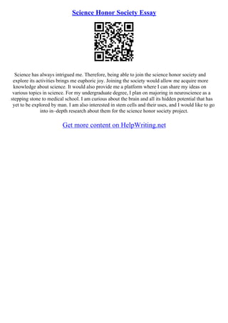 Science Honor Society Essay
Science has always intrigued me. Therefore, being able to join the science honor society and
explore its activities brings me euphoric joy. Joining the society would allow me acquire more
knowledge about science. It would also provide me a platform where I can share my ideas on
various topics in science. For my undergraduate degree, I plan on majoring in neuroscience as a
stepping stone to medical school. I am curious about the brain and all its hidden potential that has
yet to be explored by man. I am also interested in stem cells and their uses, and I would like to go
into in–depth research about them for the science honor society project.
Get more content on HelpWriting.net
 