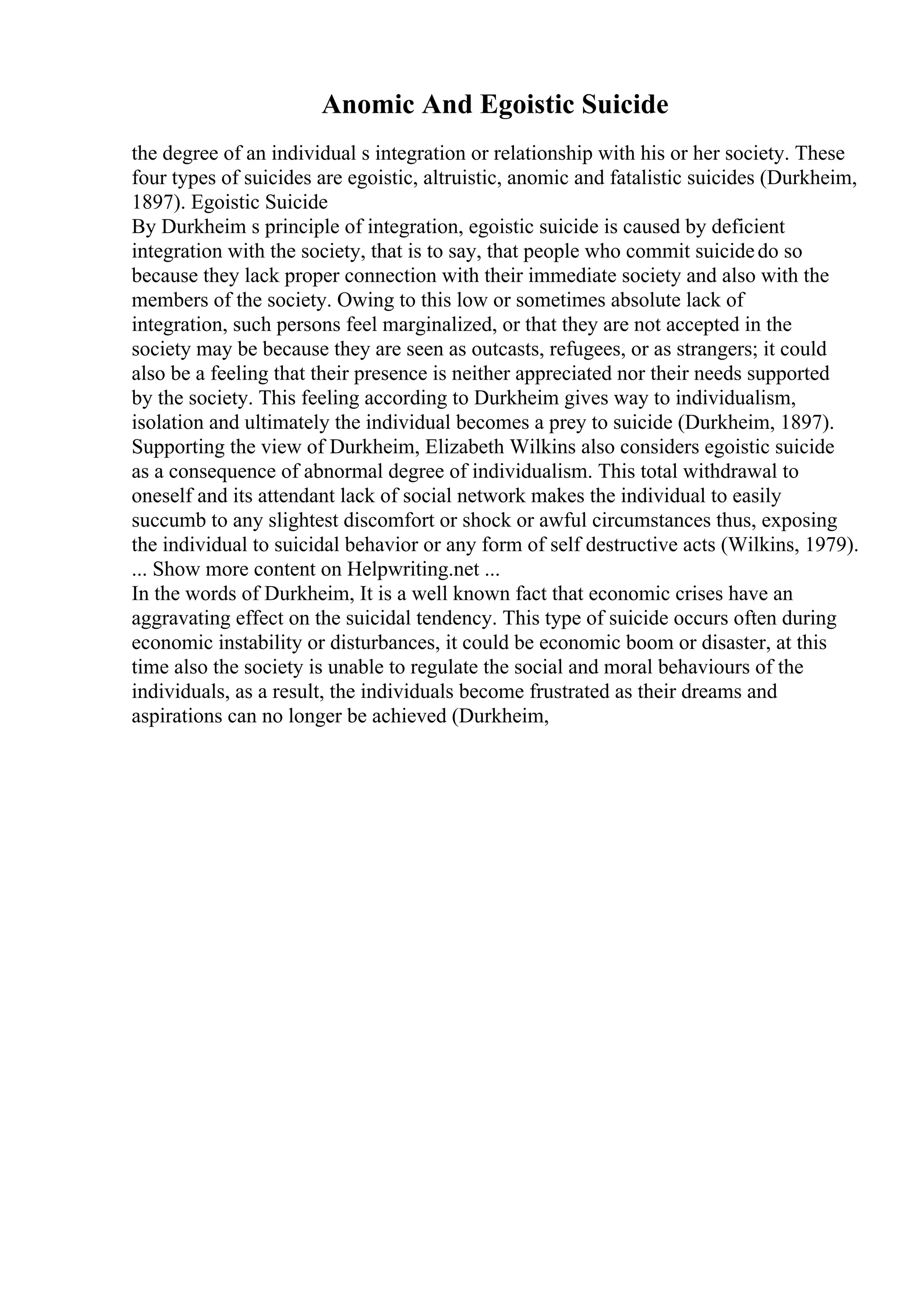 Anomic And Egoistic Suicide
the degree of an individual s integration or relationship with his or her society. These
four types of suicides are egoistic, altruistic, anomic and fatalistic suicides (Durkheim,
1897). Egoistic Suicide
By Durkheim s principle of integration, egoistic suicide is caused by deficient
integration with the society, that is to say, that people who commit suicidedo so
because they lack proper connection with their immediate society and also with the
members of the society. Owing to this low or sometimes absolute lack of
integration, such persons feel marginalized, or that they are not accepted in the
society may be because they are seen as outcasts, refugees, or as strangers; it could
also be a feeling that their presence is neither appreciated nor their needs supported
by the society. This feeling according to Durkheim gives way to individualism,
isolation and ultimately the individual becomes a prey to suicide (Durkheim, 1897).
Supporting the view of Durkheim, Elizabeth Wilkins also considers egoistic suicide
as a consequence of abnormal degree of individualism. This total withdrawal to
oneself and its attendant lack of social network makes the individual to easily
succumb to any slightest discomfort or shock or awful circumstances thus, exposing
the individual to suicidal behavior or any form of self destructive acts (Wilkins, 1979).
... Show more content on Helpwriting.net ...
In the words of Durkheim, It is a well known fact that economic crises have an
aggravating effect on the suicidal tendency. This type of suicide occurs often during
economic instability or disturbances, it could be economic boom or disaster, at this
time also the society is unable to regulate the social and moral behaviours of the
individuals, as a result, the individuals become frustrated as their dreams and
aspirations can no longer be achieved (Durkheim,
 