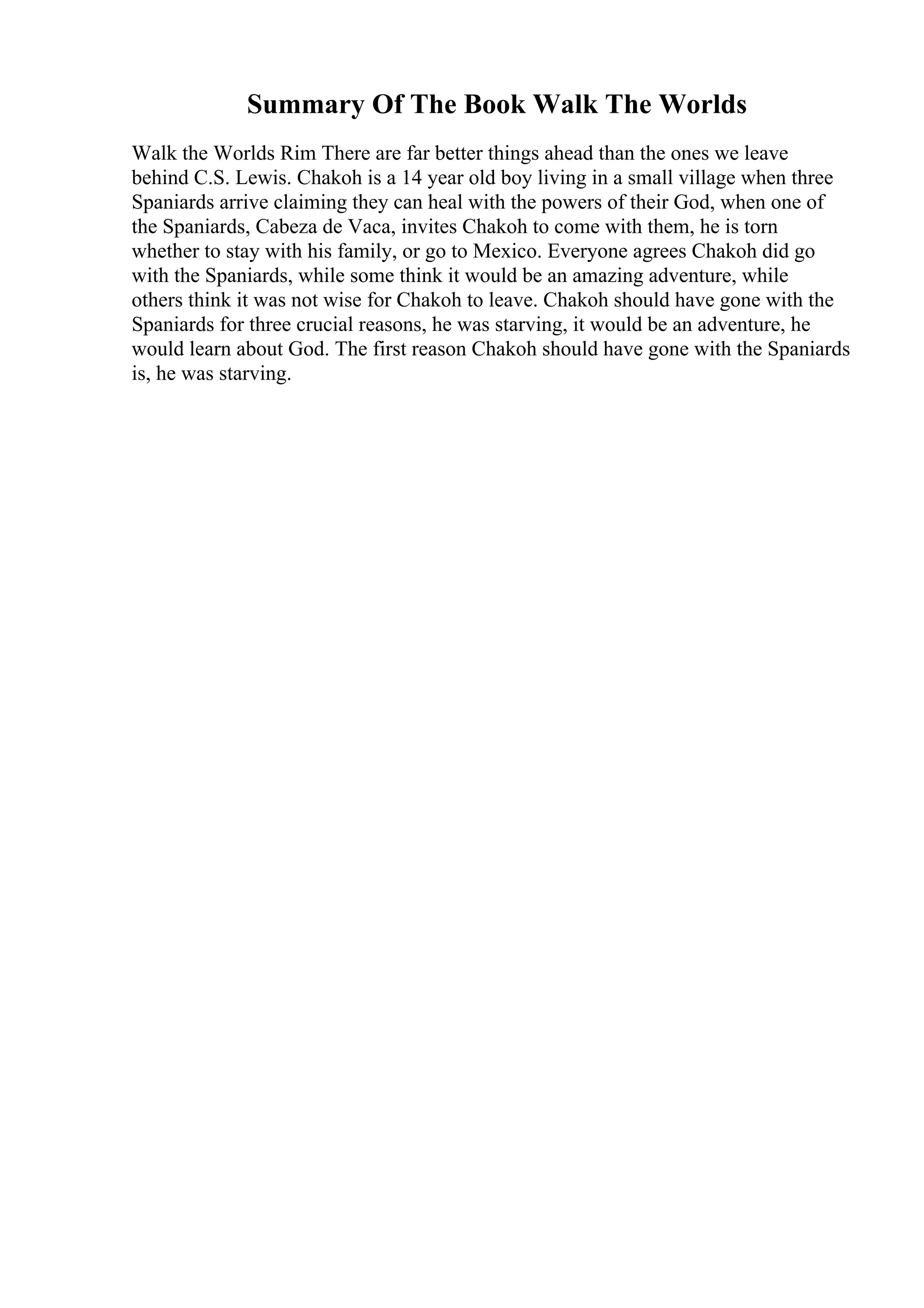 Summary Of The Book Walk The Worlds
Walk the Worlds Rim There are far better things ahead than the ones we leave
behind C.S. Lewis. Chakoh is a 14 year old boy living in a small village when three
Spaniards arrive claiming they can heal with the powers of their God, when one of
the Spaniards, Cabeza de Vaca, invites Chakoh to come with them, he is torn
whether to stay with his family, or go to Mexico. Everyone agrees Chakoh did go
with the Spaniards, while some think it would be an amazing adventure, while
others think it was not wise for Chakoh to leave. Chakoh should have gone with the
Spaniards for three crucial reasons, he was starving, it would be an adventure, he
would learn about God. The first reason Chakoh should have gone with the Spaniards
is, he was starving.
 
