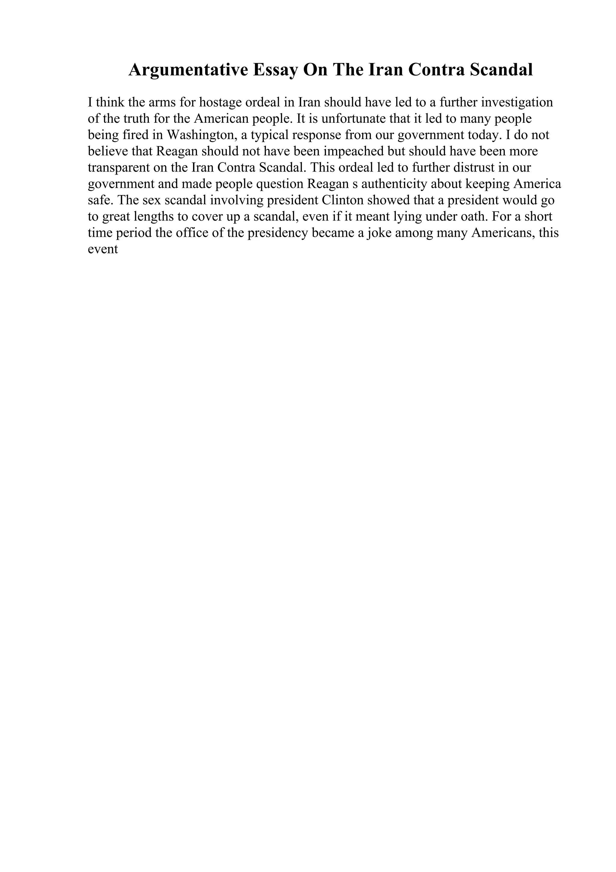 Argumentative Essay On The Iran Contra Scandal
I think the arms for hostage ordeal in Iran should have led to a further investigation
of the truth for the American people. It is unfortunate that it led to many people
being fired in Washington, a typical response from our government today. I do not
believe that Reagan should not have been impeached but should have been more
transparent on the Iran Contra Scandal. This ordeal led to further distrust in our
government and made people question Reagan s authenticity about keeping America
safe. The sex scandal involving president Clinton showed that a president would go
to great lengths to cover up a scandal, even if it meant lying under oath. For a short
time period the office of the presidency became a joke among many Americans, this
event
 