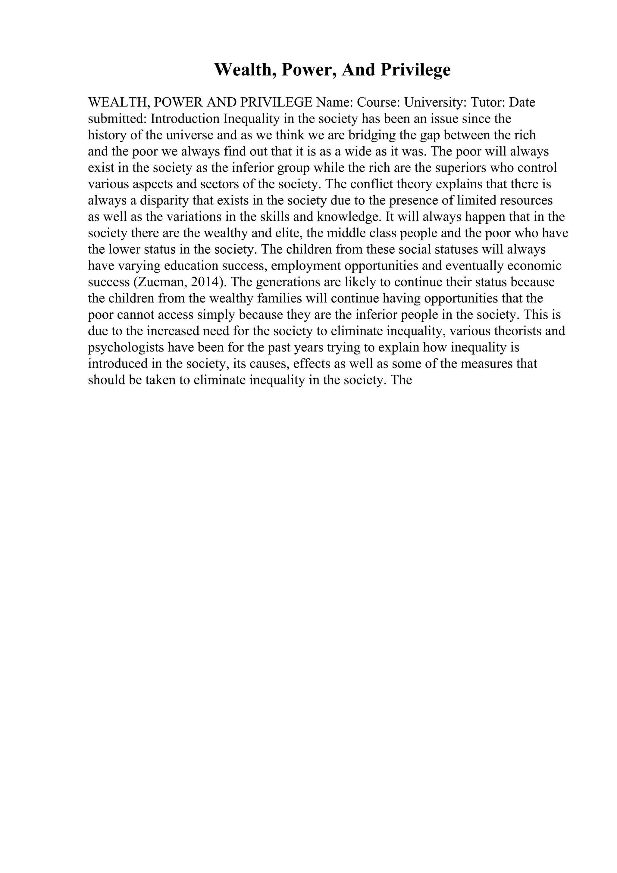 Wealth, Power, And Privilege
WEALTH, POWER AND PRIVILEGE Name: Course: University: Tutor: Date
submitted: Introduction Inequality in the society has been an issue since the
history of the universe and as we think we are bridging the gap between the rich
and the poor we always find out that it is as a wide as it was. The poor will always
exist in the society as the inferior group while the rich are the superiors who control
various aspects and sectors of the society. The conflict theory explains that there is
always a disparity that exists in the society due to the presence of limited resources
as well as the variations in the skills and knowledge. It will always happen that in the
society there are the wealthy and elite, the middle class people and the poor who have
the lower status in the society. The children from these social statuses will always
have varying education success, employment opportunities and eventually economic
success (Zucman, 2014). The generations are likely to continue their status because
the children from the wealthy families will continue having opportunities that the
poor cannot access simply because they are the inferior people in the society. This is
due to the increased need for the society to eliminate inequality, various theorists and
psychologists have been for the past years trying to explain how inequality is
introduced in the society, its causes, effects as well as some of the measures that
should be taken to eliminate inequality in the society. The
 