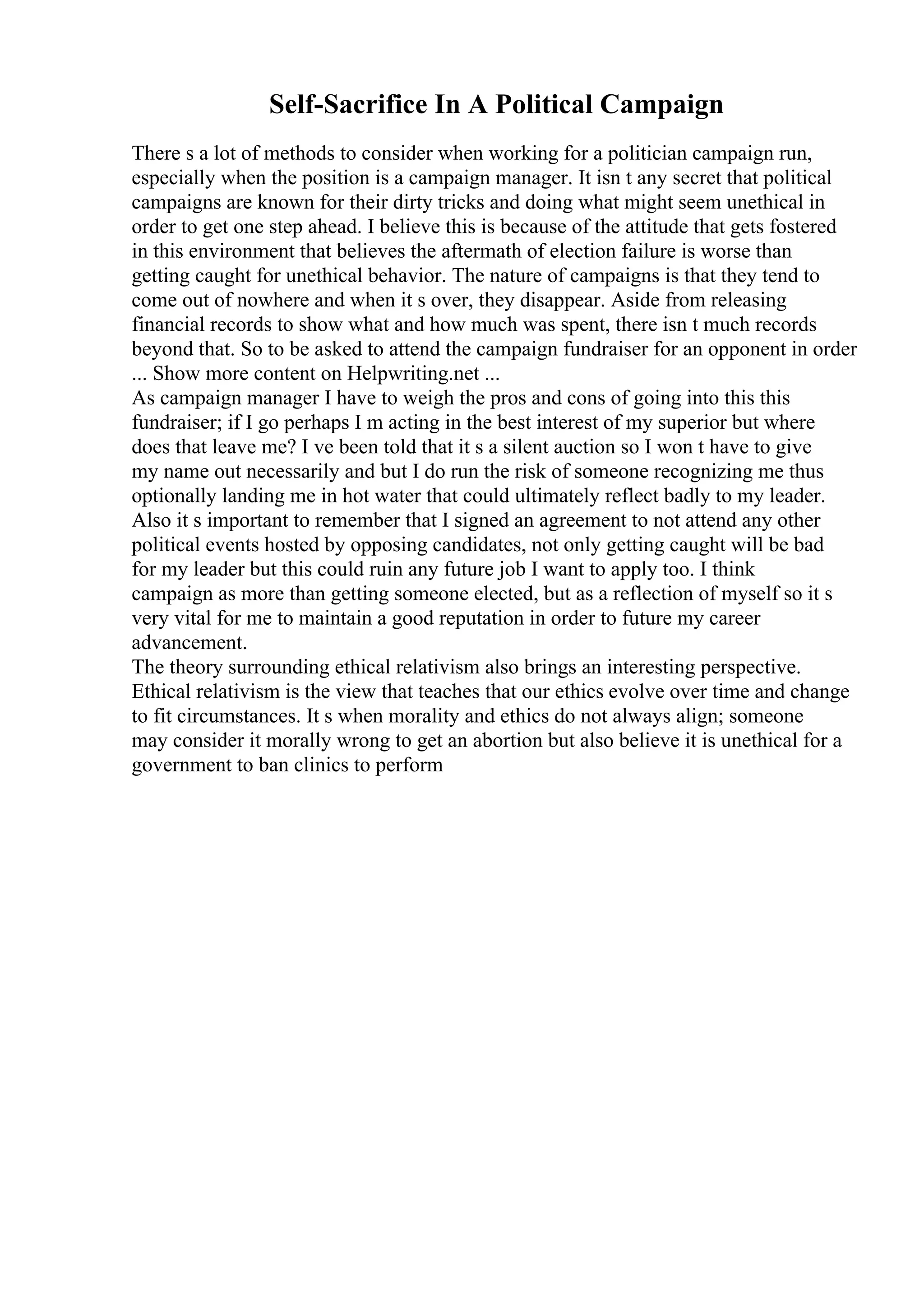 Self-Sacrifice In A Political Campaign
There s a lot of methods to consider when working for a politician campaign run,
especially when the position is a campaign manager. It isn t any secret that political
campaigns are known for their dirty tricks and doing what might seem unethical in
order to get one step ahead. I believe this is because of the attitude that gets fostered
in this environment that believes the aftermath of election failure is worse than
getting caught for unethical behavior. The nature of campaigns is that they tend to
come out of nowhere and when it s over, they disappear. Aside from releasing
financial records to show what and how much was spent, there isn t much records
beyond that. So to be asked to attend the campaign fundraiser for an opponent in order
... Show more content on Helpwriting.net ...
As campaign manager I have to weigh the pros and cons of going into this this
fundraiser; if I go perhaps I m acting in the best interest of my superior but where
does that leave me? I ve been told that it s a silent auction so I won t have to give
my name out necessarily and but I do run the risk of someone recognizing me thus
optionally landing me in hot water that could ultimately reflect badly to my leader.
Also it s important to remember that I signed an agreement to not attend any other
political events hosted by opposing candidates, not only getting caught will be bad
for my leader but this could ruin any future job I want to apply too. I think
campaign as more than getting someone elected, but as a reflection of myself so it s
very vital for me to maintain a good reputation in order to future my career
advancement.
The theory surrounding ethical relativism also brings an interesting perspective.
Ethical relativism is the view that teaches that our ethics evolve over time and change
to fit circumstances. It s when morality and ethics do not always align; someone
may consider it morally wrong to get an abortion but also believe it is unethical for a
government to ban clinics to perform
 