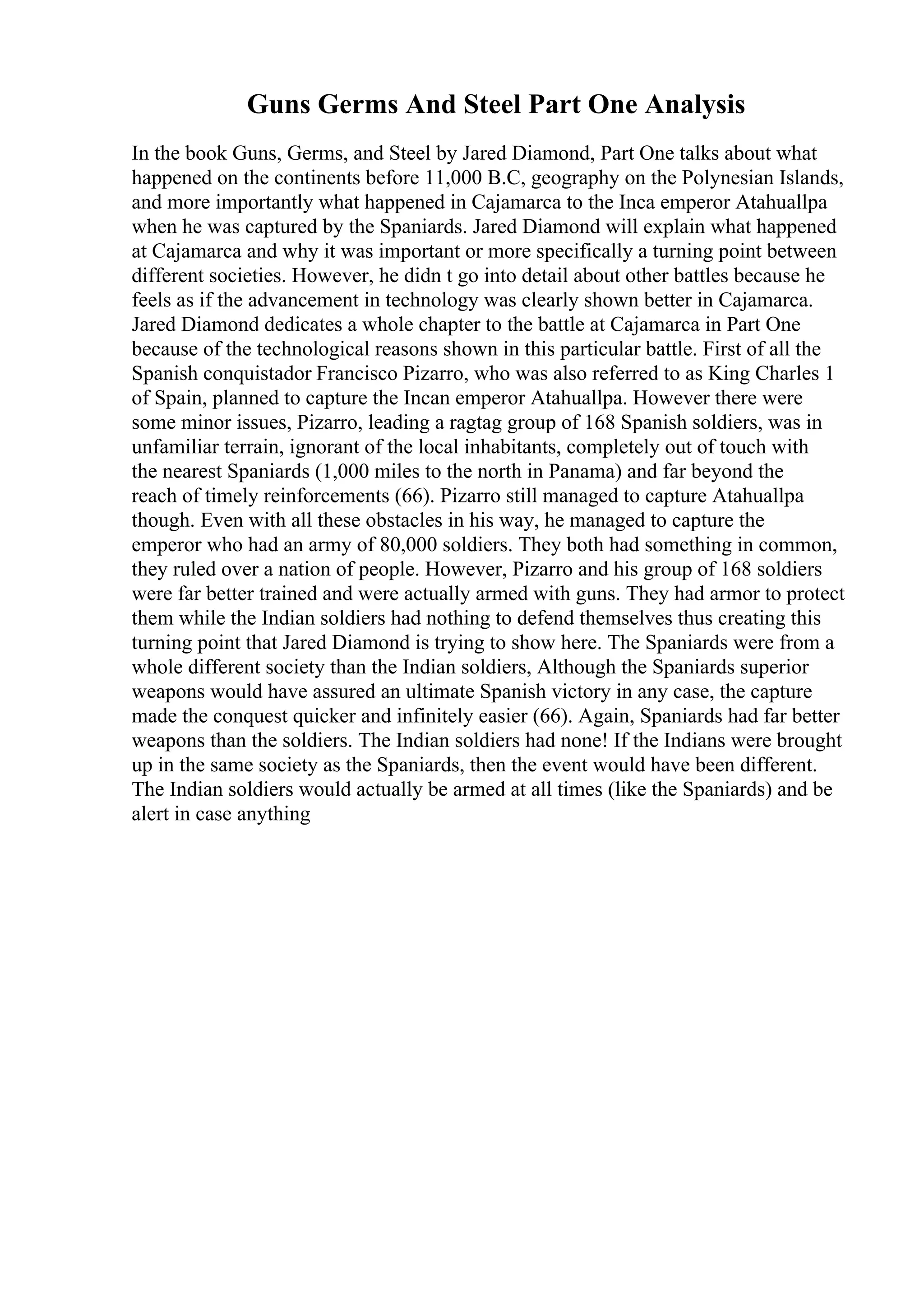 Guns Germs And Steel Part One Analysis
In the book Guns, Germs, and Steel by Jared Diamond, Part One talks about what
happened on the continents before 11,000 B.C, geography on the Polynesian Islands,
and more importantly what happened in Cajamarca to the Inca emperor Atahuallpa
when he was captured by the Spaniards. Jared Diamond will explain what happened
at Cajamarca and why it was important or more specifically a turning point between
different societies. However, he didn t go into detail about other battles because he
feels as if the advancement in technology was clearly shown better in Cajamarca.
Jared Diamond dedicates a whole chapter to the battle at Cajamarca in Part One
because of the technological reasons shown in this particular battle. First of all the
Spanish conquistador Francisco Pizarro, who was also referred to as King Charles 1
of Spain, planned to capture the Incan emperor Atahuallpa. However there were
some minor issues, Pizarro, leading a ragtag group of 168 Spanish soldiers, was in
unfamiliar terrain, ignorant of the local inhabitants, completely out of touch with
the nearest Spaniards (1,000 miles to the north in Panama) and far beyond the
reach of timely reinforcements (66). Pizarro still managed to capture Atahuallpa
though. Even with all these obstacles in his way, he managed to capture the
emperor who had an army of 80,000 soldiers. They both had something in common,
they ruled over a nation of people. However, Pizarro and his group of 168 soldiers
were far better trained and were actually armed with guns. They had armor to protect
them while the Indian soldiers had nothing to defend themselves thus creating this
turning point that Jared Diamond is trying to show here. The Spaniards were from a
whole different society than the Indian soldiers, Although the Spaniards superior
weapons would have assured an ultimate Spanish victory in any case, the capture
made the conquest quicker and infinitely easier (66). Again, Spaniards had far better
weapons than the soldiers. The Indian soldiers had none! If the Indians were brought
up in the same society as the Spaniards, then the event would have been different.
The Indian soldiers would actually be armed at all times (like the Spaniards) and be
alert in case anything
 