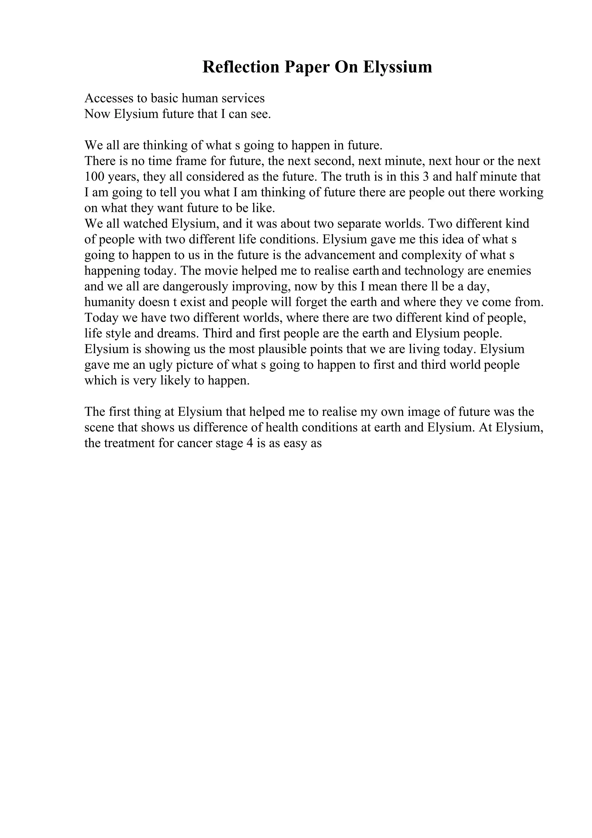 Reflection Paper On Elyssium
Accesses to basic human services
Now Elysium future that I can see.
We all are thinking of what s going to happen in future.
There is no time frame for future, the next second, next minute, next hour or the next
100 years, they all considered as the future. The truth is in this 3 and half minute that
I am going to tell you what I am thinking of future there are people out there working
on what they want future to be like.
We all watched Elysium, and it was about two separate worlds. Two different kind
of people with two different life conditions. Elysium gave me this idea of what s
going to happen to us in the future is the advancement and complexity of what s
happening today. The movie helped me to realise earth and technology are enemies
and we all are dangerously improving, now by this I mean there ll be a day,
humanity doesn t exist and people will forget the earth and where they ve come from.
Today we have two different worlds, where there are two different kind of people,
life style and dreams. Third and first people are the earth and Elysium people.
Elysium is showing us the most plausible points that we are living today. Elysium
gave me an ugly picture of what s going to happen to first and third world people
which is very likely to happen.
The first thing at Elysium that helped me to realise my own image of future was the
scene that shows us difference of health conditions at earth and Elysium. At Elysium,
the treatment for cancer stage 4 is as easy as
 