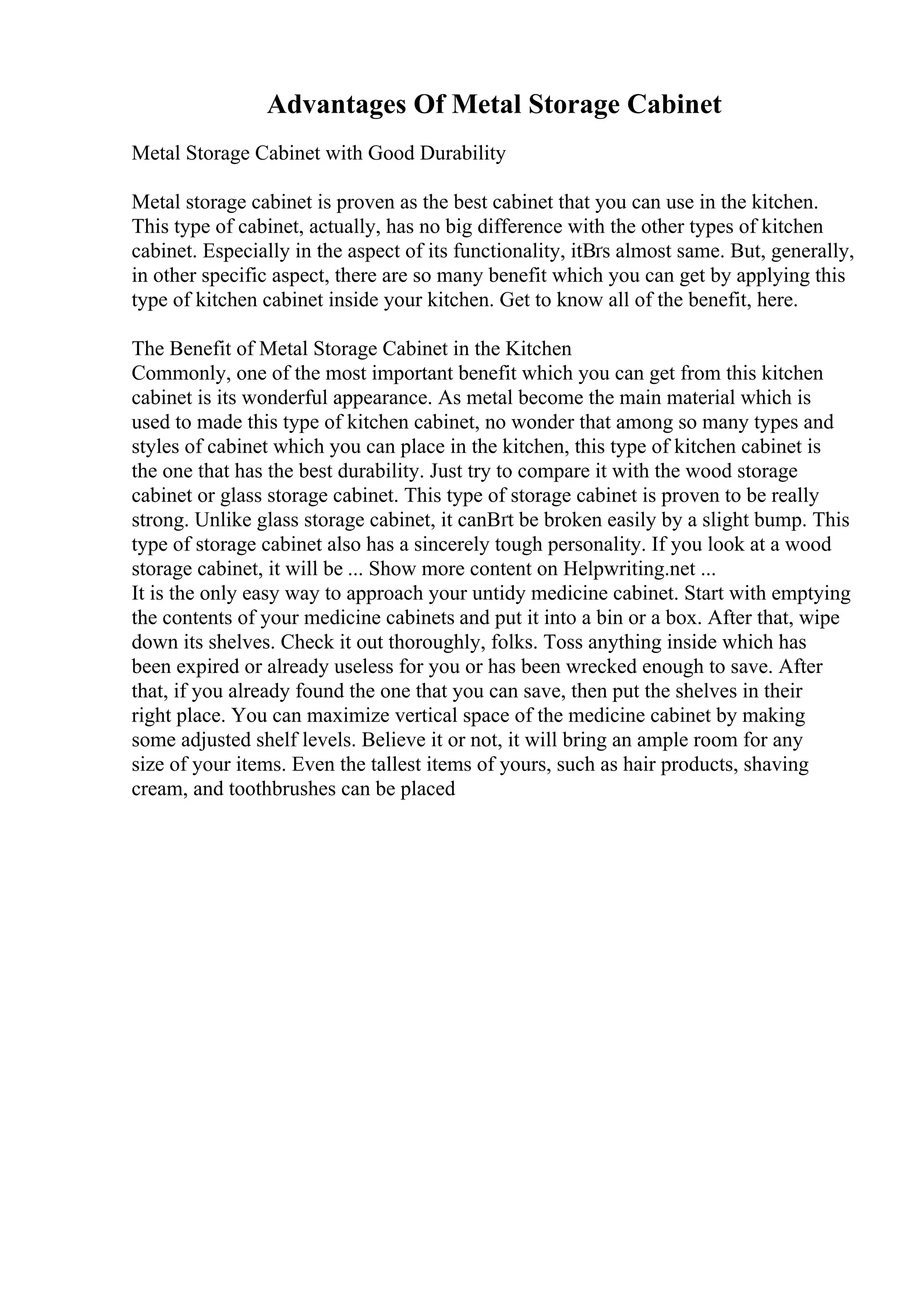 Advantages Of Metal Storage Cabinet
Metal Storage Cabinet with Good Durability
Metal storage cabinet is proven as the best cabinet that you can use in the kitchen.
This type of cabinet, actually, has no big difference with the other types of kitchen
cabinet. Especially in the aspect of its functionality, itВґs almost same. But, generally,
in other specific aspect, there are so many benefit which you can get by applying this
type of kitchen cabinet inside your kitchen. Get to know all of the benefit, here.
The Benefit of Metal Storage Cabinet in the Kitchen
Commonly, one of the most important benefit which you can get from this kitchen
cabinet is its wonderful appearance. As metal become the main material which is
used to made this type of kitchen cabinet, no wonder that among so many types and
styles of cabinet which you can place in the kitchen, this type of kitchen cabinet is
the one that has the best durability. Just try to compare it with the wood storage
cabinet or glass storage cabinet. This type of storage cabinet is proven to be really
strong. Unlike glass storage cabinet, it canВґt be broken easily by a slight bump. This
type of storage cabinet also has a sincerely tough personality. If you look at a wood
storage cabinet, it will be ... Show more content on Helpwriting.net ...
It is the only easy way to approach your untidy medicine cabinet. Start with emptying
the contents of your medicine cabinets and put it into a bin or a box. After that, wipe
down its shelves. Check it out thoroughly, folks. Toss anything inside which has
been expired or already useless for you or has been wrecked enough to save. After
that, if you already found the one that you can save, then put the shelves in their
right place. You can maximize vertical space of the medicine cabinet by making
some adjusted shelf levels. Believe it or not, it will bring an ample room for any
size of your items. Even the tallest items of yours, such as hair products, shaving
cream, and toothbrushes can be placed
 