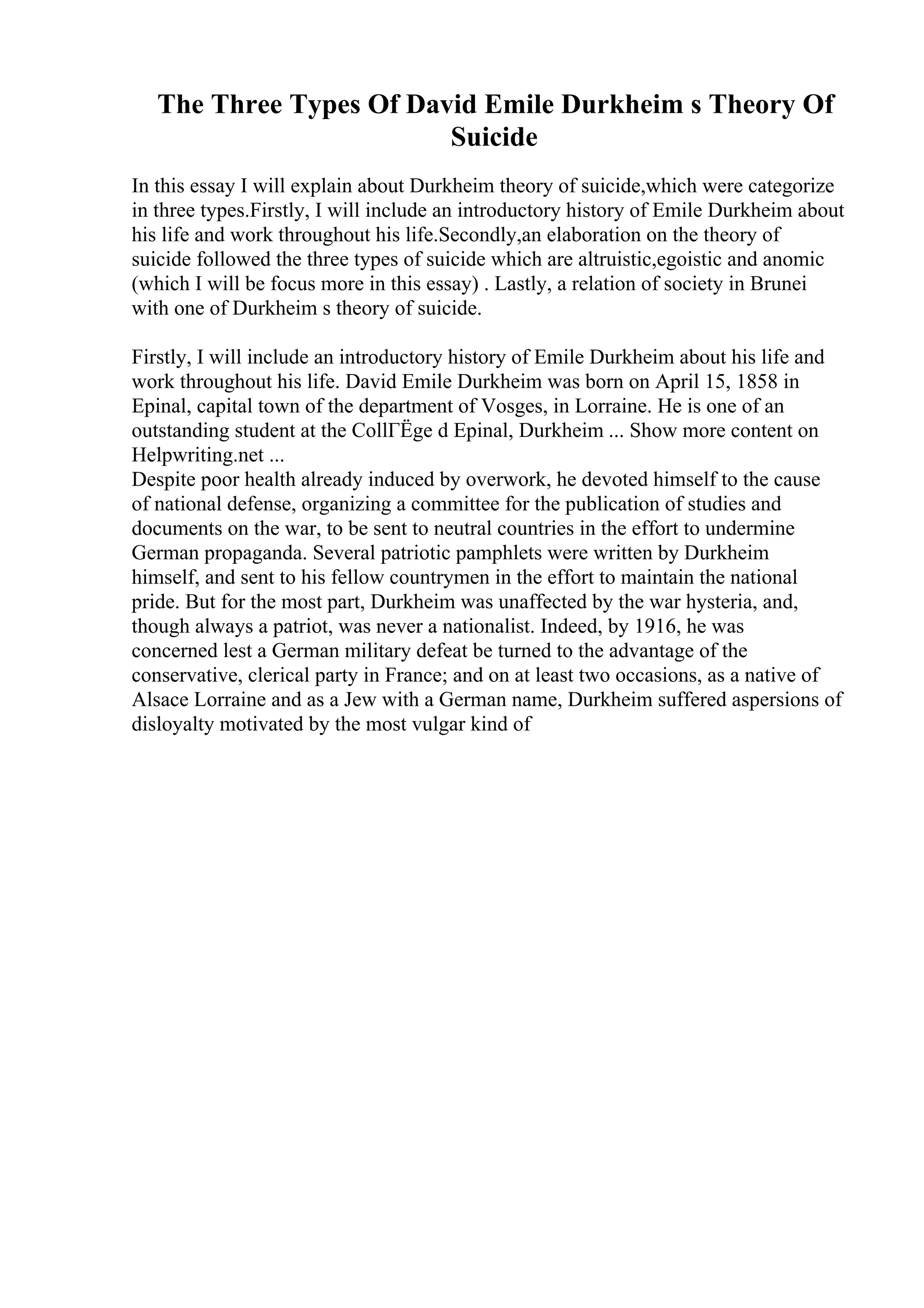 The Three Types Of David Emile Durkheim s Theory Of
Suicide
In this essay I will explain about Durkheim theory of suicide,which were categorize
in three types.Firstly, I will include an introductory history of Emile Durkheim about
his life and work throughout his life.Secondly,an elaboration on the theory of
suicide followed the three types of suicide which are altruistic,egoistic and anomic
(which I will be focus more in this essay) . Lastly, a relation of society in Brunei
with one of Durkheim s theory of suicide.
Firstly, I will include an introductory history of Emile Durkheim about his life and
work throughout his life. David Emile Durkheim was born on April 15, 1858 in
Epinal, capital town of the department of Vosges, in Lorraine. He is one of an
outstanding student at the CollГЁge d Epinal, Durkheim ... Show more content on
Helpwriting.net ...
Despite poor health already induced by overwork, he devoted himself to the cause
of national defense, organizing a committee for the publication of studies and
documents on the war, to be sent to neutral countries in the effort to undermine
German propaganda. Several patriotic pamphlets were written by Durkheim
himself, and sent to his fellow countrymen in the effort to maintain the national
pride. But for the most part, Durkheim was unaffected by the war hysteria, and,
though always a patriot, was never a nationalist. Indeed, by 1916, he was
concerned lest a German military defeat be turned to the advantage of the
conservative, clerical party in France; and on at least two occasions, as a native of
Alsace Lorraine and as a Jew with a German name, Durkheim suffered aspersions of
disloyalty motivated by the most vulgar kind of
 