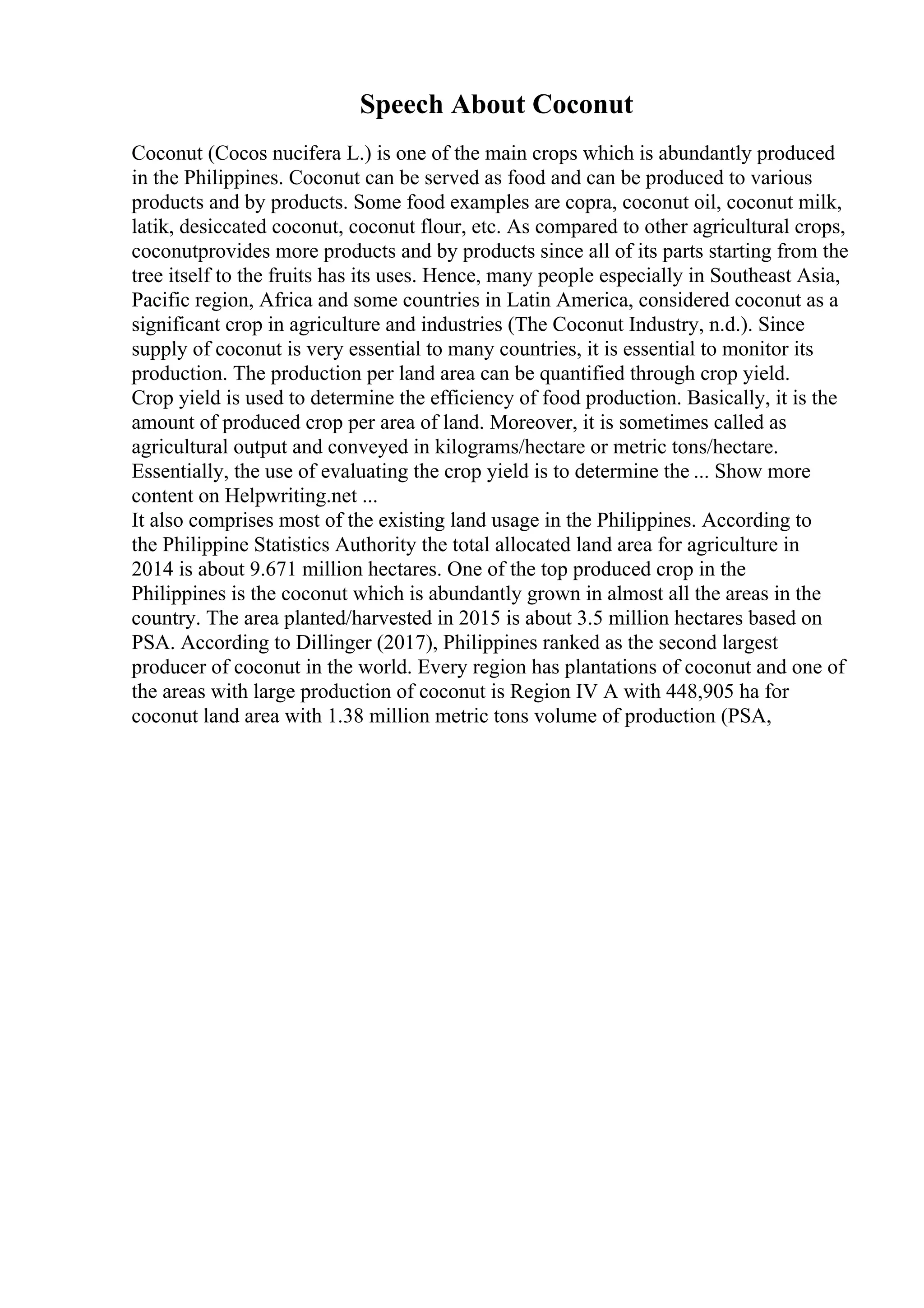 Speech About Coconut
Coconut (Cocos nucifera L.) is one of the main crops which is abundantly produced
in the Philippines. Coconut can be served as food and can be produced to various
products and by products. Some food examples are copra, coconut oil, coconut milk,
latik, desiccated coconut, coconut flour, etc. As compared to other agricultural crops,
coconutprovides more products and by products since all of its parts starting from the
tree itself to the fruits has its uses. Hence, many people especially in Southeast Asia,
Pacific region, Africa and some countries in Latin America, considered coconut as a
significant crop in agriculture and industries (The Coconut Industry, n.d.). Since
supply of coconut is very essential to many countries, it is essential to monitor its
production. The production per land area can be quantified through crop yield.
Crop yield is used to determine the efficiency of food production. Basically, it is the
amount of produced crop per area of land. Moreover, it is sometimes called as
agricultural output and conveyed in kilograms/hectare or metric tons/hectare.
Essentially, the use of evaluating the crop yield is to determine the ... Show more
content on Helpwriting.net ...
It also comprises most of the existing land usage in the Philippines. According to
the Philippine Statistics Authority the total allocated land area for agriculture in
2014 is about 9.671 million hectares. One of the top produced crop in the
Philippines is the coconut which is abundantly grown in almost all the areas in the
country. The area planted/harvested in 2015 is about 3.5 million hectares based on
PSA. According to Dillinger (2017), Philippines ranked as the second largest
producer of coconut in the world. Every region has plantations of coconut and one of
the areas with large production of coconut is Region IV A with 448,905 ha for
coconut land area with 1.38 million metric tons volume of production (PSA,
 